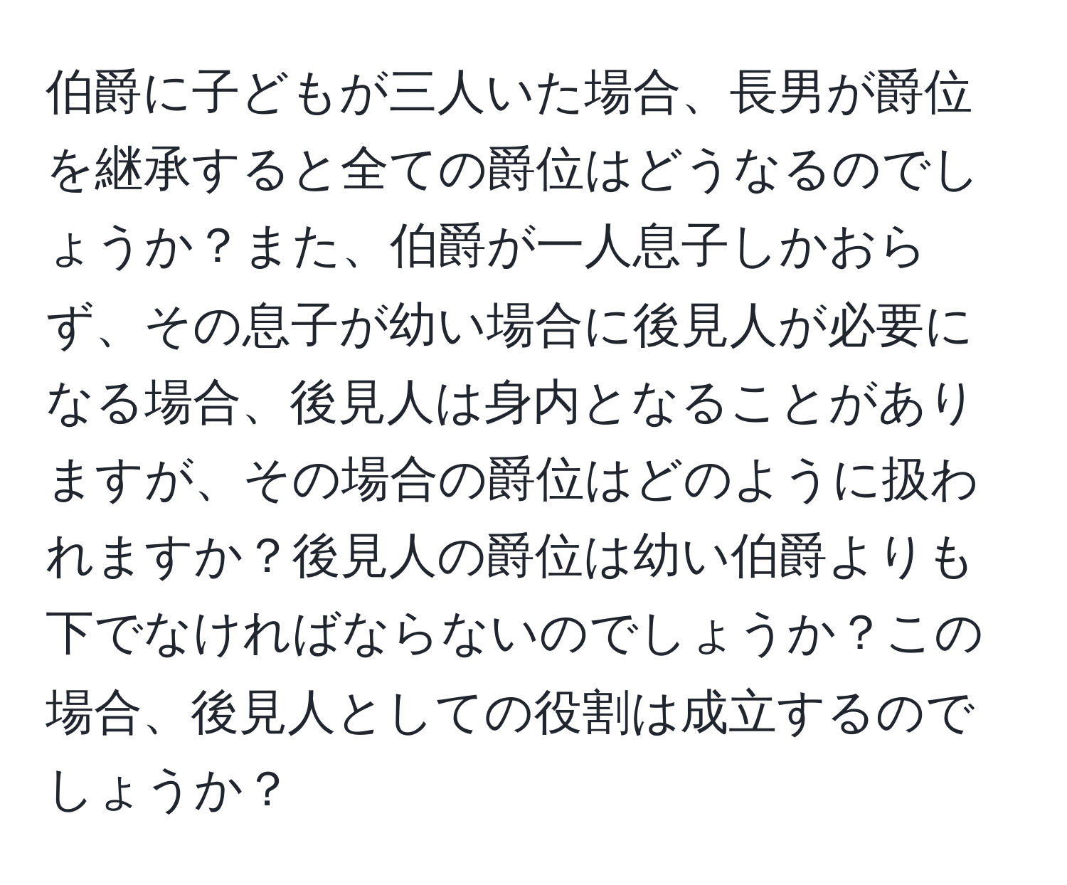 伯爵に子どもが三人いた場合、長男が爵位を継承すると全ての爵位はどうなるのでしょうか？また、伯爵が一人息子しかおらず、その息子が幼い場合に後見人が必要になる場合、後見人は身内となることがありますが、その場合の爵位はどのように扱われますか？後見人の爵位は幼い伯爵よりも下でなければならないのでしょうか？この場合、後見人としての役割は成立するのでしょうか？