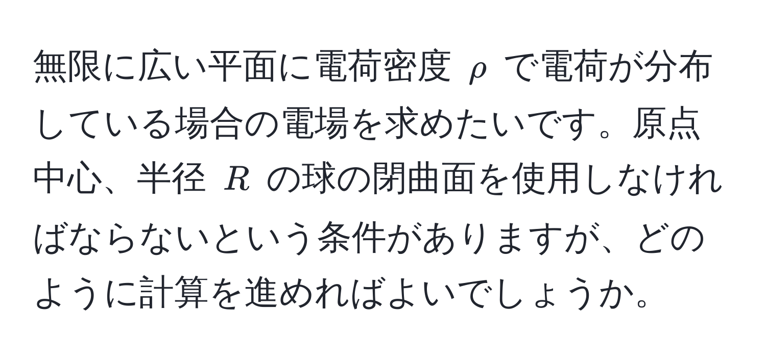 無限に広い平面に電荷密度 $rho$ で電荷が分布している場合の電場を求めたいです。原点中心、半径 $R$ の球の閉曲面を使用しなければならないという条件がありますが、どのように計算を進めればよいでしょうか。