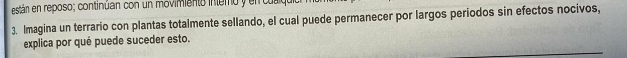 están en reposo; continúan con un movimiento intemo y en tu 
3. Imagina un terrario con plantas totalmente sellando, el cual puede permanecer por largos periodos sin efectos nocivos, 
explica por qué puede suceder esto.