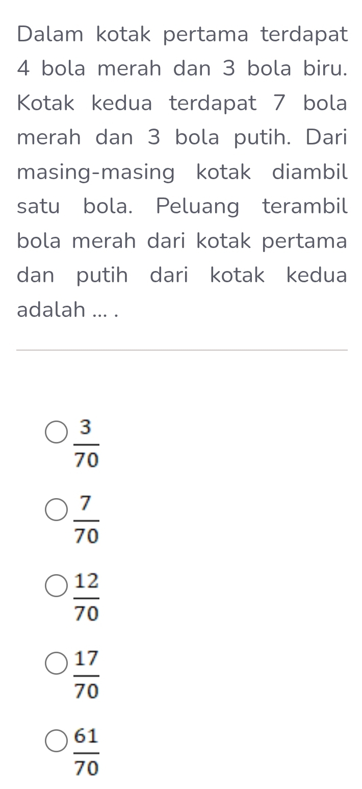 Dalam kotak pertama terdapat
4 bola merah dan 3 bola biru.
Kotak kedua terdapat 7 bola
merah dan 3 bola putih. Dari
masing-masing kotak diambil
satu bola. Peluang terambil
bola merah dari kotak pertama
dan putih dari kotak kedua
adalah ... .
 3/70 
 7/70 
 12/70 
 17/70 
 61/70 