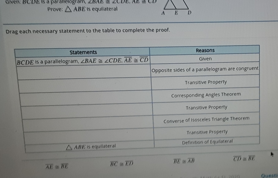 Given: BCDE is a parallelogram, ∠ BAE≌ ∠ CDE,AE≌ CD
Prove: △ ABE Is equilateral
Drag each necessary statement to the table to complete the proof.
overline CD≌ overline BE
overline AE≌ overline BE
overline BC≌ overline ED
overline BE≌ overline AB
Questi