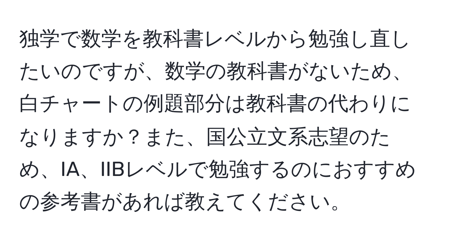 独学で数学を教科書レベルから勉強し直したいのですが、数学の教科書がないため、白チャートの例題部分は教科書の代わりになりますか？また、国公立文系志望のため、IA、IIBレベルで勉強するのにおすすめの参考書があれば教えてください。