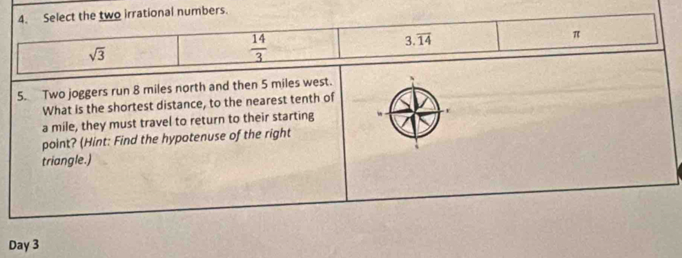 Select the two irrational numbers.
sqrt(3)
 14/3 
3.overline 14
π
5. Two joggers run 8 miles north and then 5 miles west.
What is the shortest distance, to the nearest tenth of
a mile, they must travel to return to their starting
point? (Hint: Find the hypotenuse of the right
triangle.)
Day 3