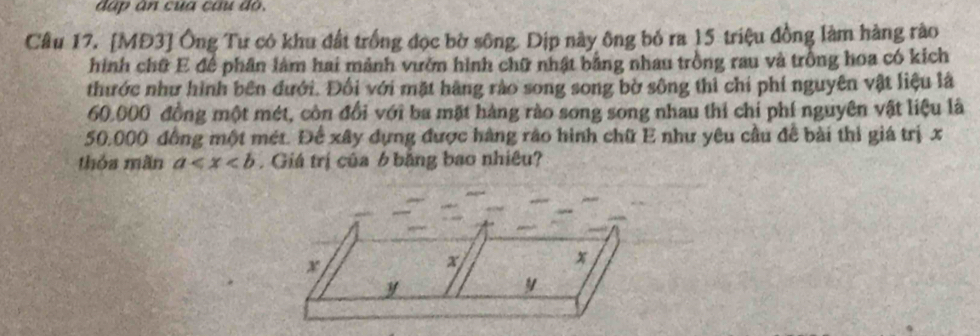 đấp ân của câu đó. 
Câu 17. [MĐ3] Ông Tư có khu đất trồng đọc bờ sông. Dịp này ông bỏ ra 15 triệu đồng làm hàng rào 
hình chữ E để phân làm hai mảnh vườn hình chữ nhật bằng nhau trồng rau và trồng hoa có kích 
thước như hình bên đưới. Đối với mặt hãng rào song song bờ sông thi chỉ phí nguyên vật liệu là
60.000 đồng một mét, còn đổi với ba mặt hàng rào song song nhau thi chỉ phí nguyên vật liệu là
50.000 đồng một mét. Để xây dựng được hàng rào hình chữ E như yêu cầu để bài thì giá trị x
thỏa mãn a .Giá trị của 6 bằng bao nhiêu?
x
x
x
y
y