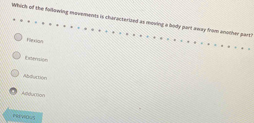 Which of the following movements is characterized as moving a body part away from another part?
Flexion
Extension
Abduction
Adduction
PREVIOUS