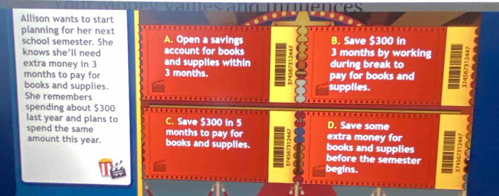 nces
Allison wants to start
planning for her next
school semester. She A. Open a savings B. Save $300 in
knows she'll need account for books 3 months by working
extra money in 3 and supplies within during break to
months to pay for 3 months. pay for books and
books and supplies. supplies.
She remembers
spending about $300
last year and plans to C. Save $300 in 5 D. Save some
spend the same months to pay for extra money for
amount this year. books and supplies. books and supplies
before the semester
begins.