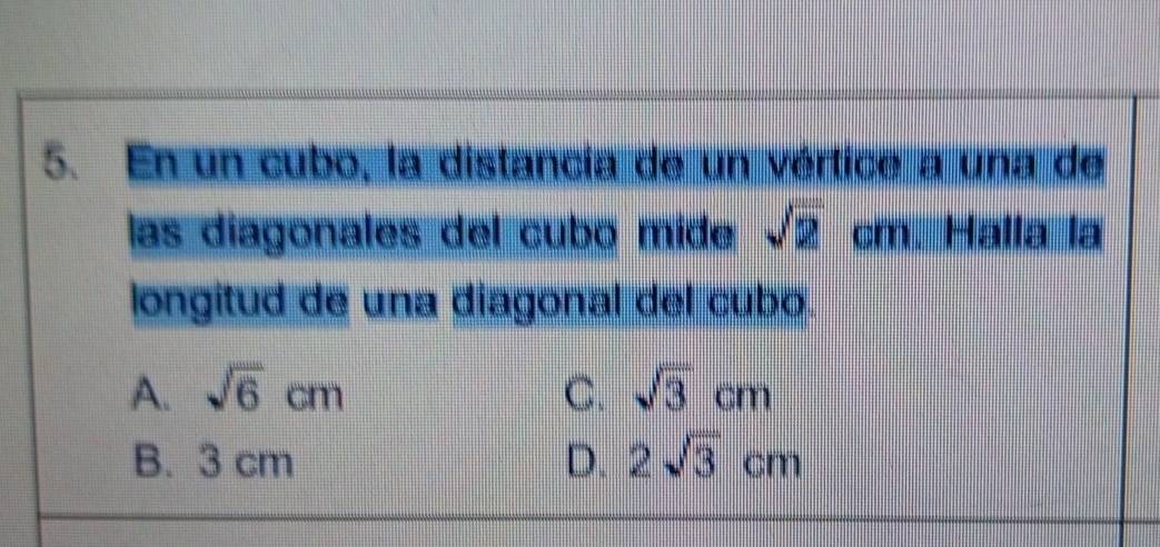 En un cubo, la distancía de un vértice a una de
las diagonales del cubo mide sqrt(2)cm Halla la
longitud de una diagonal del cubo.
A. sqrt(6)cm C. sqrt(3)cm
B. 3 cm D. 2sqrt(3)cm