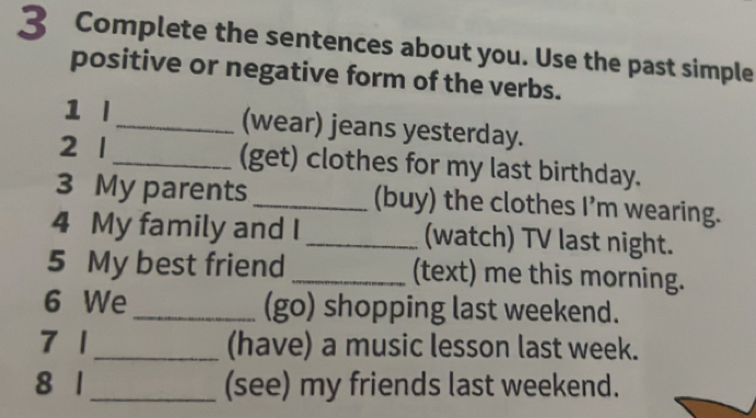 Complete the sentences about you. Use the past simple 
positive or negative form of the verbs. 
1 l _(wear) jeans yesterday. 
2 1 _(get) clothes for my last birthday. 
3 My parents_ (buy) the clothes I’m wearing. 
4 My family and I _(watch) TV last night. 
5 My best friend _(text) me this morning. 
6 We_ (go) shopping last weekend. 
7 1_ (have) a music lesson last week. 
8 1 _(see) my friends last weekend.