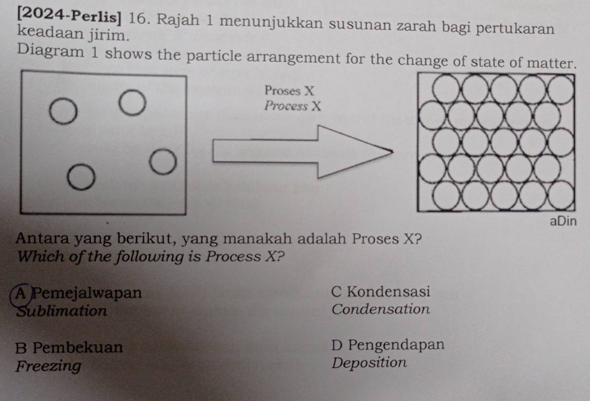 [2024-Perlis] 16. Rajah 1 menunjukkan susunan zarah bagi pertukaran
keadaan jirim.
Diagram 1 shows the particle arrangement for the change of state of matter.
Proses X
Process X
aDin
Antara yang berikut, yang manakah adalah Proses X?
Which of the following is Process X?
A Pemejalwapan C Kondensasi
Sublimation Condensation
B Pembekuan D Pengendapan
Freezing Deposition