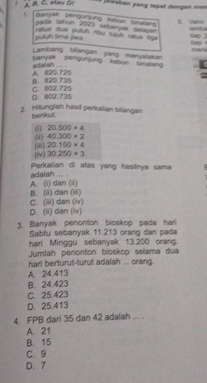 A, B, C, atau D! a jawaban yang tepat dengan mén
1 Banyak pengunjung kebun binatang 5. Vano
pada tahun 2023 sebanyak delapan
lamba
ratus dua puluh ribʊ lujuh ratus tiga
puluh lima jiwa.
tlap 3
llap: 4
mere
Lambang bilangan yang menyatakan
banyak pengunjung kebun binatan
adalah ... .
A. 820.725
B. 820.735
C. 802.725
D. 802.735
2. Hitunglah hasil perkalian bilangan
berikut.
(i) 20.500* 4
(ii) 40.300* 2
(iii) 20.150* 4
(iv) 30.250* 3
Perkalian di atas yang hasilnya sama :
adalah ... .
A. (i) dan (ii)
B. (ii) dan (iii)
C. (iii) dan (iv)
D. (ii) dan (iv)
3. Banyak penonton bioskop pada hari
Sabtu sebanyak 11.213 orang dan pada
hari Minggu sebanyak 13.200 orang.
Jumlah penonton bioskop selama dua
hari berturut-turut adalah ... orang.
A. 24.413
B. 24.423
C. 25.423
D. 25.413
4. FPB dari 35 dan 42 adalah ... .
A. 21
B. 15
C. 9
D. 7