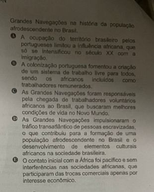 Grandes Navegações na história da população
afrodescendente no Brasil.
O A ocupação do território brasileiro pelos
portugueses limitou a influência africana, que
só se intensificou no século XX com a
imigração.
O A colonização portuguesa fomentou a criação
de um sistema de trabalho livre para todos.
sendo os africanos incluídos como
trabalhadores remunerados.
O As Grandes Navegações foram responsáveis
pela chegada de trabalhadores voluntários
africanos ao Brasil, que buscaram melhores
condições de vida no Novo Mundo.
O As Grandes Navegações impulsionaram o
tráfico transatlântico de pessoas escravizadas.
o que contribuiu para a formação de uma
população afrodescendente no Brasil e o
desenvolvimento de elementos culturais
africanos na sociedade brasileira.
O contato inicial com a África foi pacífico e sem
interferências nas sociedades africanas, que
participaram das trocas comerciais apenas por
interesse econômico.