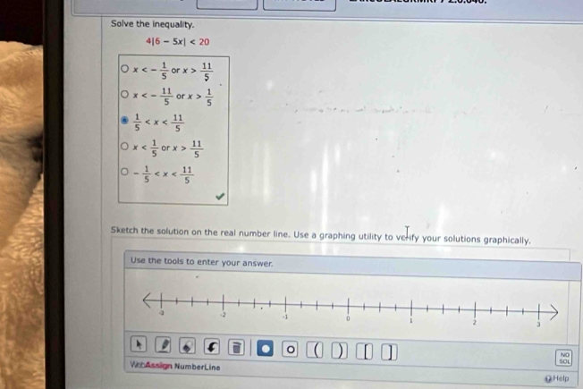 Solve the inequality.
4|6-5x|<20</tex>
x<- 1/5  or x> 11/5 
x<- 11/5  or x> 1/5 
 1/5 
x or x> 11/5 
- 1/5 
Sketch the solution on the real number line. Use a graphing utility to verify your solutions graphically.
Use the tools to enter your answer.
。 ( ) SOL
NO
Ve Assign NumberLine
⑫Help