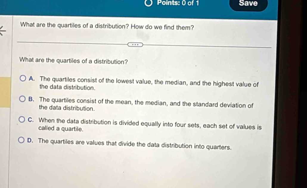 Save
What are the quartiles of a distribution? How do we find them?
What are the quartiles of a distribution?
A. The quartiles consist of the lowest value, the median, and the highest value of
the data distribution.
B. The quartiles consist of the mean, the median, and the standard deviation of
the data distribution.
C. When the data distribution is divided equally into four sets, each set of values is
called a quartile.
D. The quartiles are values that divide the data distribution into quarters.