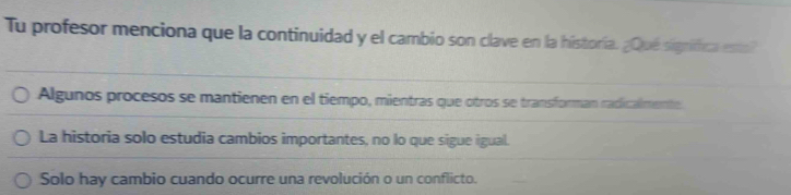 Tu profesor menciona que la continuidad y el cambio son clave en la historía. ¿Qué signífica esto?
Algunos procesos se mantienen en el tiempo, mientras que otros se transforman radicalmente
La historia solo estudia cambios importantes, no lo que sigue igual.
Solo hay cambio cuando ocurre una revolución o un conflicto.