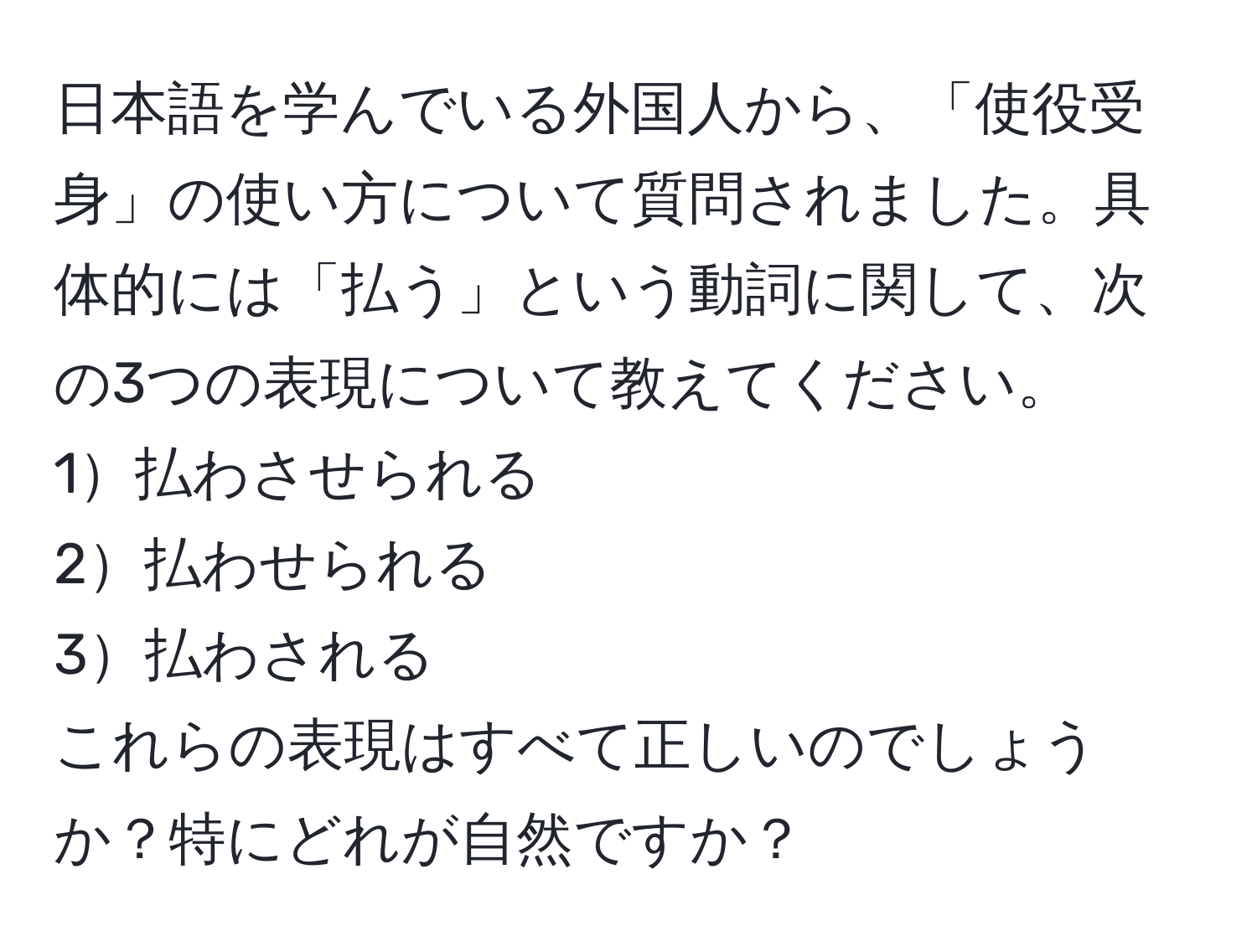 日本語を学んでいる外国人から、「使役受身」の使い方について質問されました。具体的には「払う」という動詞に関して、次の3つの表現について教えてください。  
1払わさせられる  
2払わせられる  
3払わされる  
これらの表現はすべて正しいのでしょうか？特にどれが自然ですか？