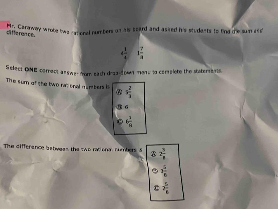 Mr. Caraway wrote two rational numbers on his board and asked his students to find the sum and
difference.
4 1/4  1 7/8 
Select ONE correct answer from each drop-down menu to complete the statements.
The sum of the two rational numbers is 5 2/3 
A
06
6 1/8 
The difference between the two rational numbers is 2 3/8 
⑬ 3 5/8 
2 5/8 