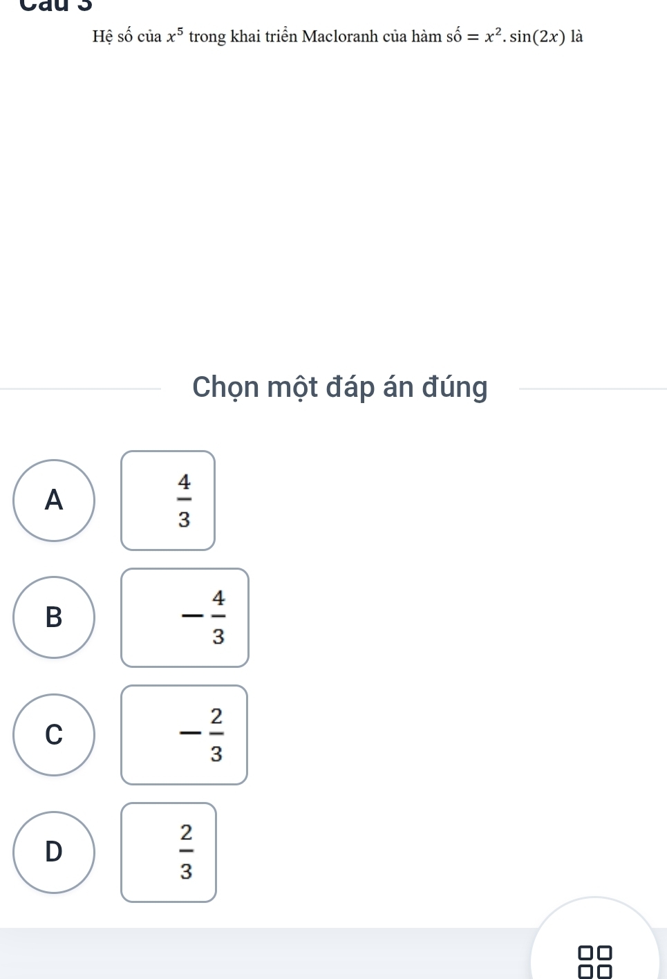 Cau 3
Hệ số của x^5 trong khai triển Macloranh của hàm shat o=x^2.sin (2x) là
Chọn một đáp án đúng
A
 4/3 
B
- 4/3 
C
- 2/3 
D
 2/3 