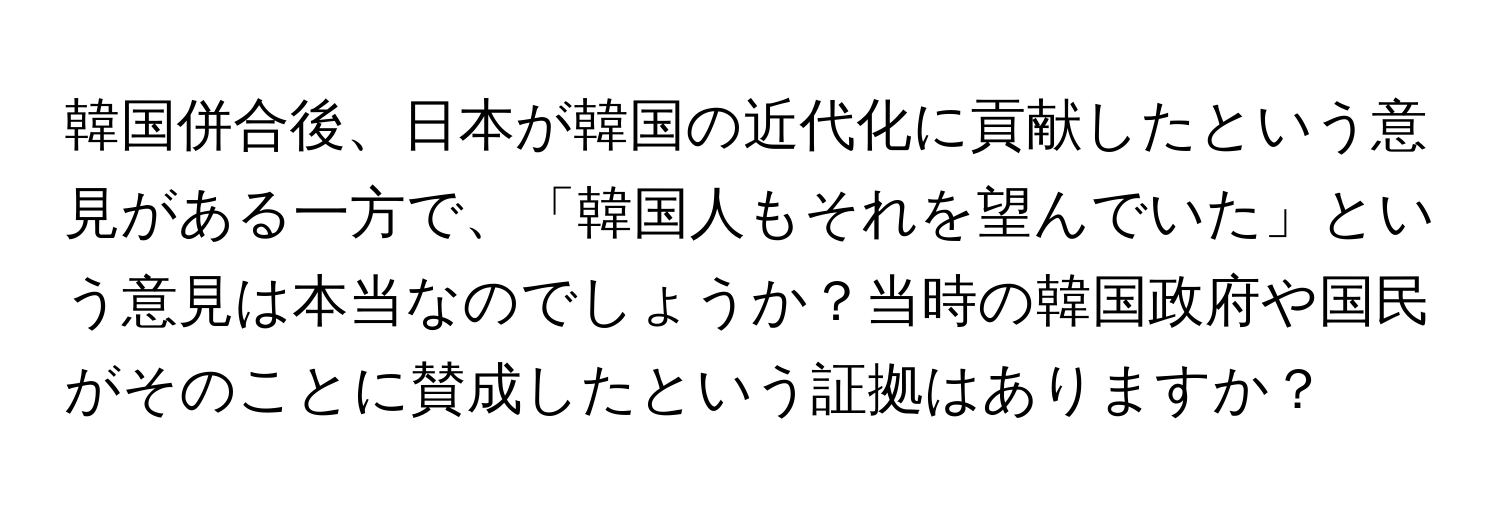 韓国併合後、日本が韓国の近代化に貢献したという意見がある一方で、「韓国人もそれを望んでいた」という意見は本当なのでしょうか？当時の韓国政府や国民がそのことに賛成したという証拠はありますか？