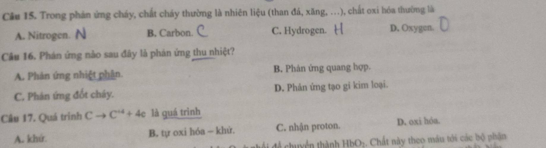 Cầu 15. Trong phản ứng cháy, chất cháy thường là nhiên liệu (than đá, xăng, ...), chất oxi hóa thường là
A. Nitrogen. N
B. Carbon. C. Hydrogen. D. Oxygen.
Câu 16. Phán ứng nào sau đây là phản ứng thu nhiệt?
A. Phản ứng nhiệt phân. B. Phản ứng quang hợp.
C. Phản ứng đốt cháy. D. Phản ứng tạo gi kim loại.
Câu 17. Quá trình Cto C^(+4)+4e là quá trình
A. khứ. B. tự oxi hóa - khử. C. nhận proton. D. oxi hóa.
A chuyền thành HbO_2 2. Chất này theo máu tới các bộ phận