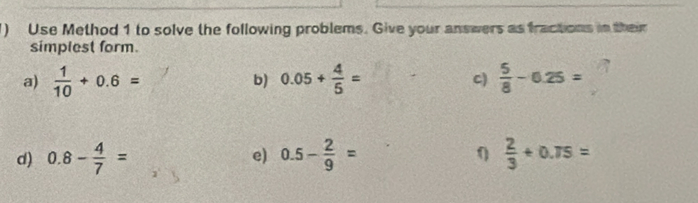 ) Use Method 1 to solve the following problems. Give your answers as fractions in their 
simplest form. 
a)  1/10 +0.6= 0.05+ 4/5 =  5/8 -0.25=
b) 
C)
0
d) 0.8- 4/7 = e) 0.5- 2/9 =  2/3 +0.75=