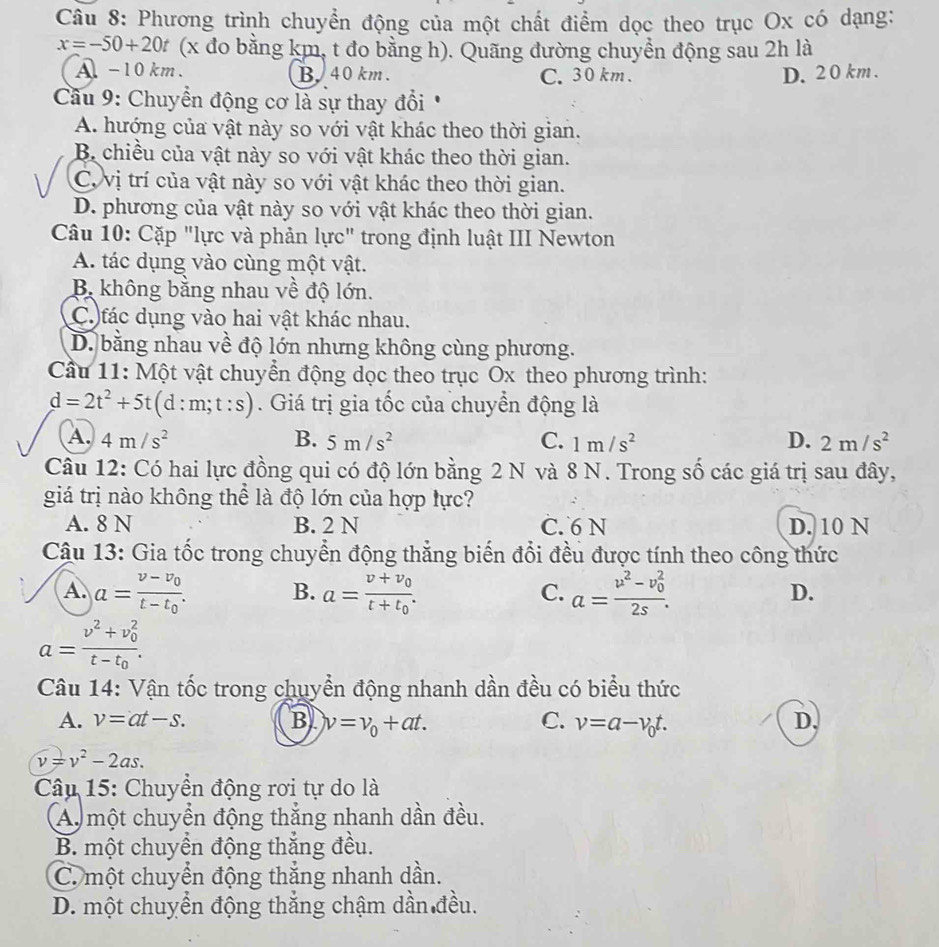 Phương trình chuyển động của một chất điểm dọc theo trục Ox có dạng:
x=-50+20t (x đo bằng km, t đo bằng h). Quãng đường chuyền động sau 2h là
A -10 km. B.40 km . C. 30km . D. 2 0 km .
Cầu 9: Chuyển động cơ là sự thay đổi
A. hướng của vật này so với vật khác theo thời gian.
B chiều của vật này so với vật khác theo thời gian.
C. vị trí của vật này so với vật khác theo thời gian.
D. phương của vật này so với vật khác theo thời gian.
Câu 10: Cặp "lực và phản lực" trong định luật III Newton
A. tác dụng vào cùng một vật.
B không bằng nhau về độ lớn.
C fác dụng vào hai vật khác nhau.
D. bằng nhau về độ lớn nhưng không cùng phương.
Cầu 11: Một vật chuyển động dọc theo trục Ox theo phương trình:
d=2t^2+5t(d:m;t:s). Giá trị gia tốc của chuyển động là
A. 4m/s^2 B. 5m/s^2 C. 1m/s^2 D. 2m/s^2
Câu 12: Có hai lực đồng qui có độ lớn bằng 2 N và 8 N. Trong số các giá trị sau đây,
giá trị nào không thể là độ lớn của hợp lực?
A. 8 N B. 2 N C. 6 N D. 10 N
Cậu 13: Gia tốc trong chuyển động thắng biến đổi đều được tính theo công thức
A. a=frac v-v_0t-t_0. B. a=frac v+v_0t+t_0. a=frac v^2-v_0^22s.
C.
D.
a=frac v^2+v_0^2t-t_0.
Câu 14: Vận tốc trong chuyển động nhanh dần đều có biểu thức
A. v=at-s. B v=v_0+at. C. v=a-v_0t. D,
v=v^2-2as.
Câu 15: Chuyền động rơi tự do là
A một chuyển động thắng nhanh dần đều.
B. một chuyển động thắng đều.
C. một chuyển động thắng nhanh dần.
D. một chuyển động thắng chậm dần đều.