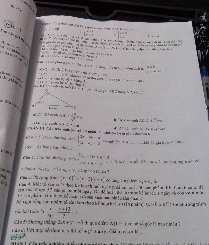 D. 45x
D. (1;-1)
Cầu 1: Công thức nghiệm tổng quát của phương trình 4x+0y=4,
n) x=1
b) beginarrayl x=1 y∈ Rendarray. c) beginarrayl y∈ R x=1endarray. d) y∈ R
Cầu 2: Hai địã điểm A và B cách nhau 200 km . Cùng một lúc, một xe máy đi từ A và một đtô
Tim các giả trị ca a) Vận tốc của ô tổ là 60 km/h
đi từ B. Xe máy và ôtô gặp nhau tại địa điểm C. cách A 120km. Nếu xe máy khởi hành sau ôtố
D. m=-1 một giờ thì sẽ gặp nhau tại địa điểm D cách C 24 km . Các khẳng định sau đũng hay sai?
b) Vận tốc của xe máy lớn hơn vận tốc của ô tô
m và giảm chiế
c) Xe máy đỉ nhanh hơn ô tô 20 km/h
d) Vận tốc của xe máy là 40 km/h
của hình chữ  Câu 3: Cho phương trình 2x-y=4 có công thức nghiệm tổng quát là beginarrayl x∈ R y=ax+bendarray.
a) Cặp số (2;1) là nghiệm của phương trình.
b) Áp dụng quy tắc chuyển về ta thu được phương trình y=4-2x.
e) Giá trị của hệ số a bằng 2
sin 60°=cos 30 d) Giá trị của hệ số b bằng 4.
1 đó giá trị củ  câu 4: Cho hình vẽ, biết BC=10cm , số đo góc ABC bằng 60° , khi đó:
on đến chữ số
a) Độ dài cạnh AB là  10/sqrt(3) cm. 5sqrt(3)cm
b) Độ dài cạnh AC là
c) Độ dài cạnh AB là 5 cm
d) Độ dài cạnh AC là 10sqrt(3)cm.
PHẢN III. Câu trắc nghiệm trả lời ngắn. Thí sinh trả lời từ câu 1 đến câu 6.
Cu 1: Biết hệ phương trình beginarrayl 2x+by=a bx+ay=5endarray. có nghiệm x=1;y=3 , khi đó giá trị biểu thức
10(a+b) bằng bao nhiêu?
luôn có
Câu 2: Cho hhat ? phương trình beginarrayl (m-1)x+y=2 mx+y=m+1endarray. (m là tham số). Khi m=2 , hệ phương trình có
âm một
nghiệm x_0;y_0 , vậy x_0+y_0 bằng bao nhiêu ?
ong  Câu 3: Phương trình (x-6)^2=(x+2)(6-x) có tổng 2 nghiệm x_1+x_2 là
công Câu 4: Một tổ sản xuất theo kế hoạch mỗi ngày phải sản xuất 50 sản phảm. Khi thực hiện tồ đã
sản xuất được 57 sản phẩm một ngày. Do đó hoàn thành trước kế hoạch 1 ngày và còn vượt mức
13 sản phẩm. Hỏi theo kế hoạch tổ sản xuất bao nhiêu sản phẩm?
Nếu gọi tổng sản phẩm tố cần làm theo kế hoạch là x (sản phẩm), (x>0,x∈ N) thì phương trình
của bài toán là:  x/50 - (x+13)/? =1
Câu 5: Đường thắng 2ax+y=-3 đi qua điểm A(1;-1) có hệ số góc là bao nhiêu ?
Câu 6: Với mọi số thực x, y thì x^2+y^2≥ a.xy Giá trị của a là ....
Để 9 A
PHẢN L Câu trắc nghiêm nhiều phương án h