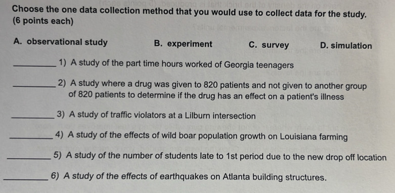 Choose the one data collection method that you would use to collect data for the study.
(6 points each)
A. observational study B. experiment C. survey D. simulation
_1) A study of the part time hours worked of Georgia teenagers
_2) A study where a drug was given to 820 patients and not given to another group
of 820 patients to determine if the drug has an effect on a patient's illness
_3) A study of traffic violators at a Lilburn intersection
_4) A study of the effects of wild boar population growth on Louisiana farming
_5) A study of the number of students late to 1st period due to the new drop off location
_6) A study of the effects of earthquakes on Atlanta building structures.