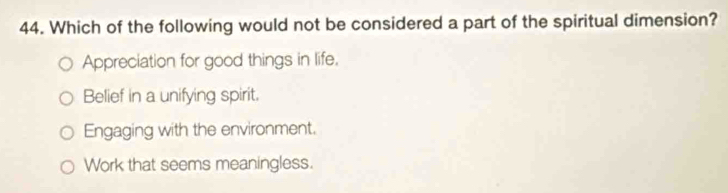 Which of the following would not be considered a part of the spiritual dimension?
Appreciation for good things in life,
Belief in a unifying spirit.
Engaging with the environment.
Work that seems meaningless.