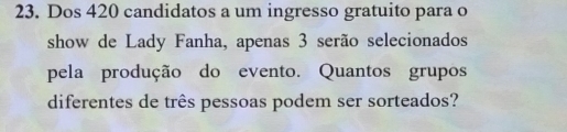 Dos 420 candidatos a um ingresso gratuito para o 
show de Lady Fanha, apenas 3 serão selecionados 
pela produção do evento. Quantos grupos 
diferentes de três pessoas podem ser sorteados?