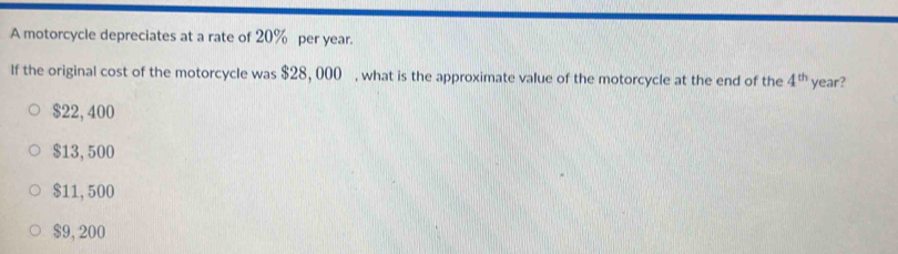 A motorcycle depreciates at a rate of 20% per year.
If the original cost of the motorcycle was $28, 000% , what is the approximate value of the motorcycle at the end of the 4^(th) year?
$22, 400
$13, 500
$11, 500
$9, 200