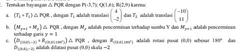 Tentukan bayangan △ PQR dengan P(-3,7); Q(1,6); R(2,9) karena:
a (T_2· T_1)△ PQR , dengan T_1 adalah translasi beginpmatrix 4 -2endpmatrix dan T_2 adalah translasi beginpmatrix -10 11endpmatrix
b. (M_y=1circ M_y)△ PQR , dengan M_y adalah pencerminan terhadap sumb Y dan M_y=1 adalah pencerminan
terhadap garis y=1
c. (D((0.0),-2)circ R_((0.0)100°)△ PQR , dengan R_((0.180°) adalah rotasi pusat (0,0) sebesar 180° dan
D_((0,0),-2) adalah dilatasi pusat (0,0) ska l 1=2