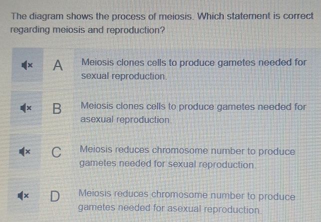 The diagram shows the process of meiosis. Which statement is correct
regarding meiosis and reproduction?
x A Meiosis clones cells to produce gametes needed for
sexual reproduction.
B Meiosis clones cells to produce gametes needed for
asexual reproduction.
× Meiosis reduces chromosome number to produce
gametes needed for sexual reproduction.
x Meiosis reduces chromosome number to produce
gametes needed for asexual reproduction.