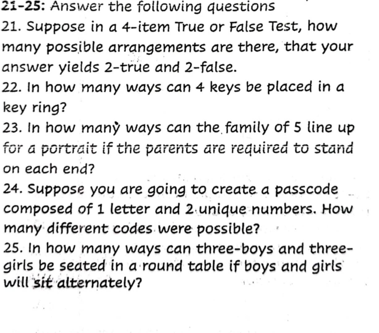 21-25: Answer the following questions 
21. Suppose in a 4 -item True or False Test, how 
many possible arrangements are there, that your 
answer yields 2 -true and 2 -false. 
22. In how many ways can 4 keys be placed in a 
key ring? 
23. In how many ways can the family of 5 line up 
for a portrait if the parents are required to stand 
on each end? 
24. Suppose you are going to create a passcode 
composed of 1 letter and 2 unique numbers. How 
many different codes were possible? 
25. In how many ways can three-boys and three- 
girls be seated in a round table if boys and girls 
will sit alternately?