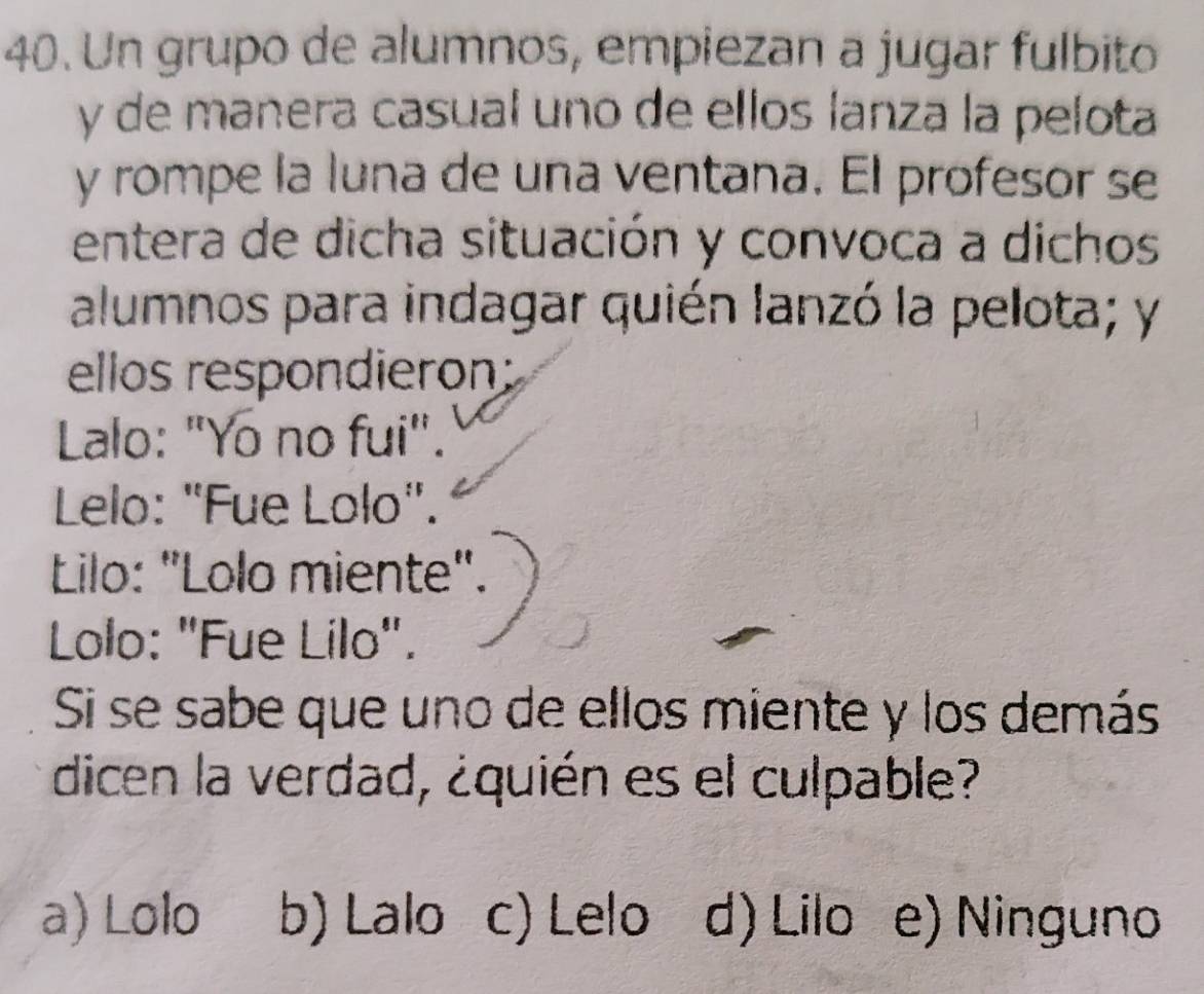 Un grupo de alumnos, empiezan a jugar fulbito
y de manera casual uno de ellos lanza la pelota
y rompe la luna de una ventana. El profesor se
entera de dicha situación y convoca a dichos
alumnos para indagar quién lanzó la pelota; y
ellos respondieron:
Lalo: "Yo no fui".
Lelo: "Fue Lolo".
Lilo: "Lolo miente".
Lolo: "Fue Lilo".
Si se sabe que uno de ellos miente y los demás
dicen la verdad, ¿quién es el culpable?
a) Lolo b) Lalo c) Lelo d) Lilo e) Ninguno