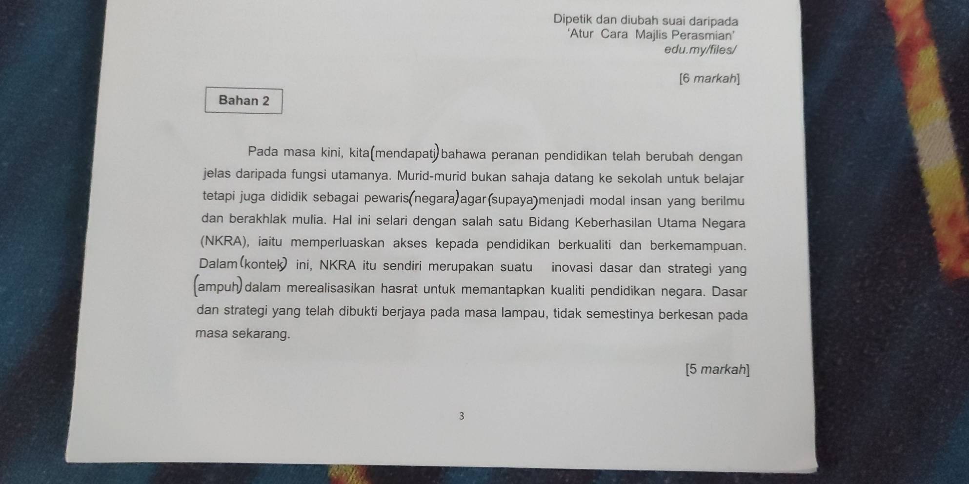 Dipetik dan diubah suai daripada 
‘Atur Cara Majlis Perasmian’ 
edu.my/files/ 
[6 markah] 
Bahan 2 
Pada masa kini, kita(mendapati)bahawa peranan pendidikan telah berubah dengan 
jelas daripada fungsi utamanya. Murid-murid bukan sahaja datang ke sekolah untuk belajar 
tetapi juga dididik sebagai pewaris(negara)agar(supaya)menjadi modal insan yang berilmu 
dan berakhlak mulia. Hal ini selari dengan salah satu Bidang Keberhasilan Utama Negara 
(NKRA), iaitu memperluaskan akses kepada pendidikan berkualiti dan berkemampuan. 
Dalam(kontek) ini, NKRA itu sendiri merupakan suatu inovasi dasar dan strategi yang 
(ampuh)dalam merealisasikan hasrat untuk memantapkan kualiti pendidikan negara. Dasar 
dan strategi yang telah dibukti berjaya pada masa lampau, tidak semestinya berkesan pada 
masa sekarang. 
[5 markah] 
3