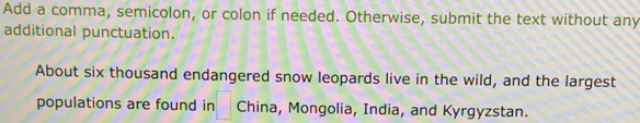 Add a comma, semicolon, or colon if needed. Otherwise, submit the text without any 
additional punctuation. 
About six thousand endangered snow leopards live in the wild, and the largest 
populations are found in □ China, Mongolia, India, and Kyrgyzstan.