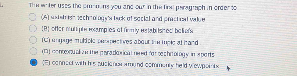 The writer uses the pronouns you and our in the first paragraph in order to
(A) establish technology's lack of social and practical value
(B) offer multiple examples of firmly established beliefs
(C) engage multiple perspectives about the topic at hand .
(D) contextualize the paradoxical need for technology in sports
(E) connect with his audience around commonly held viewpoints