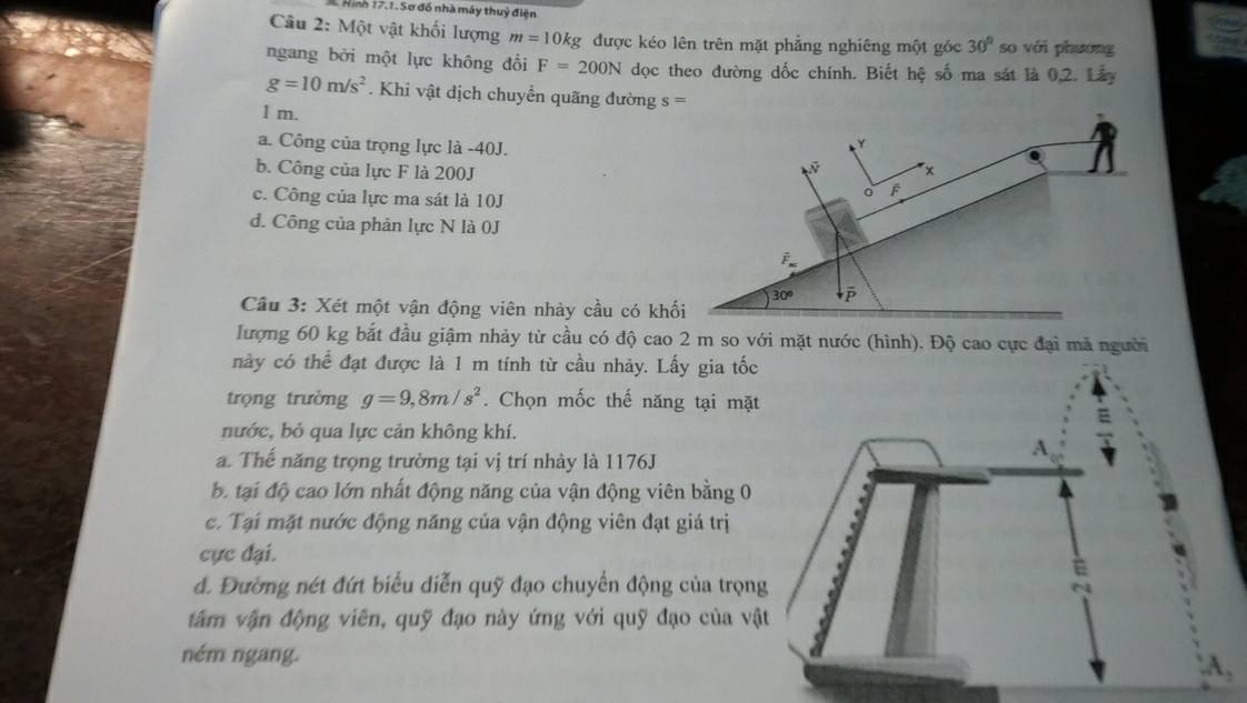 Hình 17.1. Sơ đồ nhà máy thuỷ điện
Câu 2: Một vật khối lượng m=10kg được kéo lên trên mặt phẳng nghiêng một góc 30° so với phương
ngang bởi một lực không đổi F=200N dọc theo đường dốc chính. Biết hệ số ma sát là 0.2. Lây
g=10m/s^2. Khi vật dịch chuyển quãng đường s=
1 m.
a. Công của trọng lực là -40J.
b. Công của lực F là 200J
c. Công của lực ma sát là 10J
d. Công của phản lực N là 0J
Câu 3: Xét một vận động viên nhảy cầu có k
lượng 60 kg bắt đầu giậm nhảy từ cầu có độ cao 2 m so với mặt nước (hình). Độ cao cực đại mả người
này có thể đạt được là 1 m tính từ cầu nhảy. Lấy gia tốc
trọng trường g=9,8m/s^2. Chọn mốc thế năng tại mặ
nước, bỏ qua lực cản không khí.
a. Thế năng trọng trường tại vị trí nhày là 1176J
b. tại độ cao lớn nhất động năng của vận động viên bằng 0
c. Tại mặt nước động năng của vận động viên đạt giá trị
cực đại.
đ. Đường nét đứt biểu diễn quỹ đạo chuyển động của trọn
âm vận động viên, quỹ đạo này ứng với quỹ đạo của vậ
ném ngang.