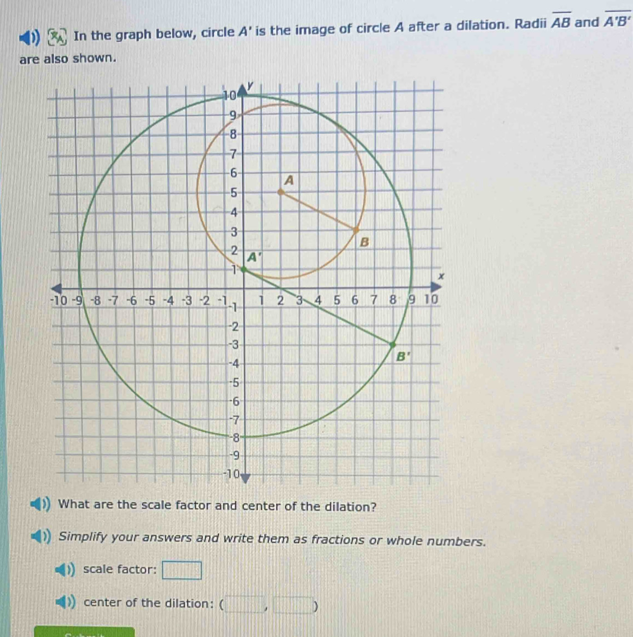 In the graph below, circle A' is the image of circle A after a dilation. Radii overline AB and overline A'B'
are also shown.
What are the scale factor and center of the dilation?
Simplify your answers and write them as fractions or whole numbers.
scale factor: □
center of the dilation: (□ ,□ )