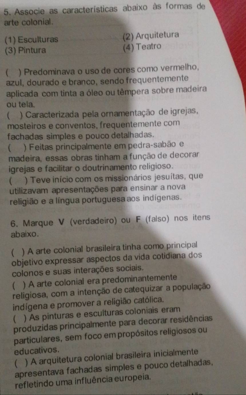 Associe as características abaixo às formas de
arte colonial.
(1) Esculturas (2) Arquitetura
(3) Pintura (4) Teatro
( ) Predominava o uso de cores como vermelho,
azul, dourado e branco, sendo frequentemente
aplicada com tinta a óleo ou têmpera sobre madeira
ou tela.
 ) Caracterizada pela ornamentação de igrejas,
mosteiros e conventos, frequentemente com
fachadas simples e pouco detalhadas.
) Feitas principalmente em pedra-sabão e
madeira, essas obras tinham a função de decorar
igrejas e facilitar o doutrinamento religioso.
( ) Teve início com os missionários jesuítas, que
utilizavam apresentações para ensinar a nova
religião e a língua portuguesa aos indígenas.
6. Marque V (verdadeiro) ou F (falso) nos itens
abaixo.
 ) A arte colonial brasileira tinha como principal
objetivo expressar aspectos da vida cotidiana dos
colonos e suas interações sociais.
 ) A arte colonial era predominantemente
religiosa, com a intenção de catequizar a população
indígena e promover a religião católica.
 ) As pinturas e esculturas coloniais eram
produzidas principalmente para decorar residências
particulares, sem foco em propósitos religiosos ou
educativos.
 ) A arquitetura colonial brasileira inicialmente
apresentava fachadas simples e pouco detalhadas,
refletindo uma influência europeia.