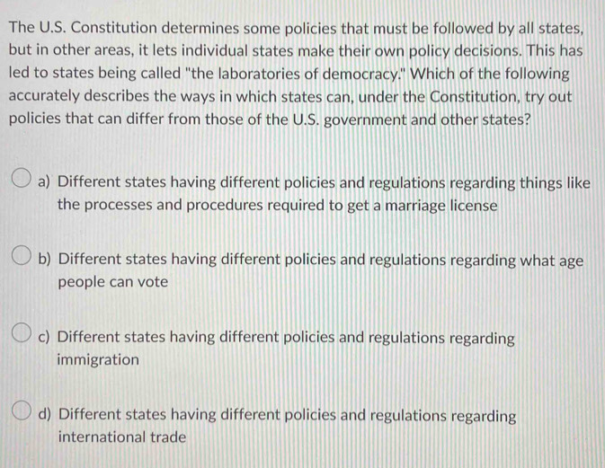 The U.S. Constitution determines some policies that must be followed by all states,
but in other areas, it lets individual states make their own policy decisions. This has
led to states being called "the laboratories of democracy." Which of the following
accurately describes the ways in which states can, under the Constitution, try out
policies that can differ from those of the U.S. government and other states?
a) Different states having different policies and regulations regarding things like
the processes and procedures required to get a marriage license
b) Different states having different policies and regulations regarding what age
people can vote
c) Different states having different policies and regulations regarding
immigration
d) Different states having different policies and regulations regarding
international trade