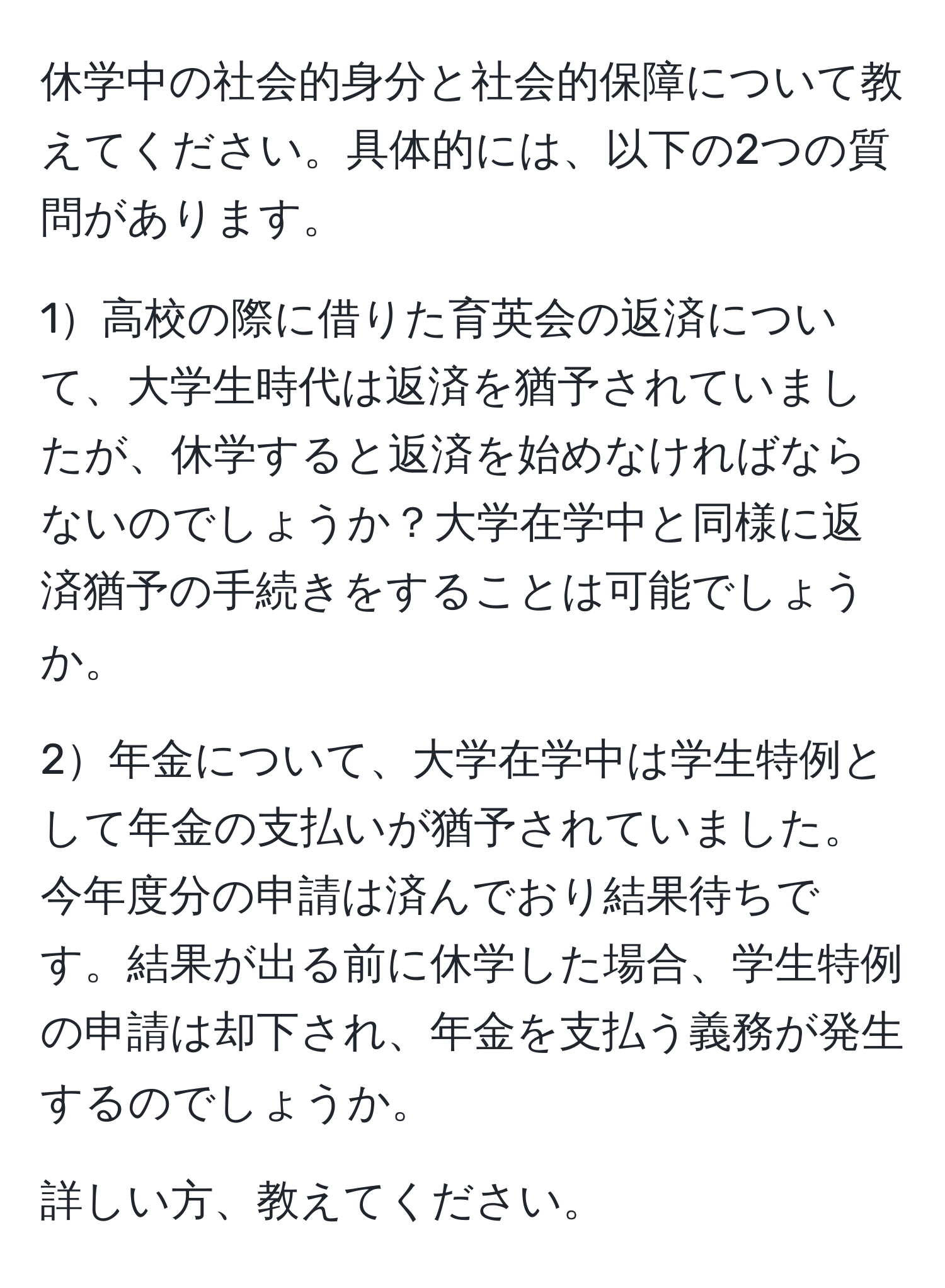 休学中の社会的身分と社会的保障について教えてください。具体的には、以下の2つの質問があります。

1高校の際に借りた育英会の返済について、大学生時代は返済を猶予されていましたが、休学すると返済を始めなければならないのでしょうか？大学在学中と同様に返済猶予の手続きをすることは可能でしょうか。

2年金について、大学在学中は学生特例として年金の支払いが猶予されていました。今年度分の申請は済んでおり結果待ちです。結果が出る前に休学した場合、学生特例の申請は却下され、年金を支払う義務が発生するのでしょうか。

詳しい方、教えてください。