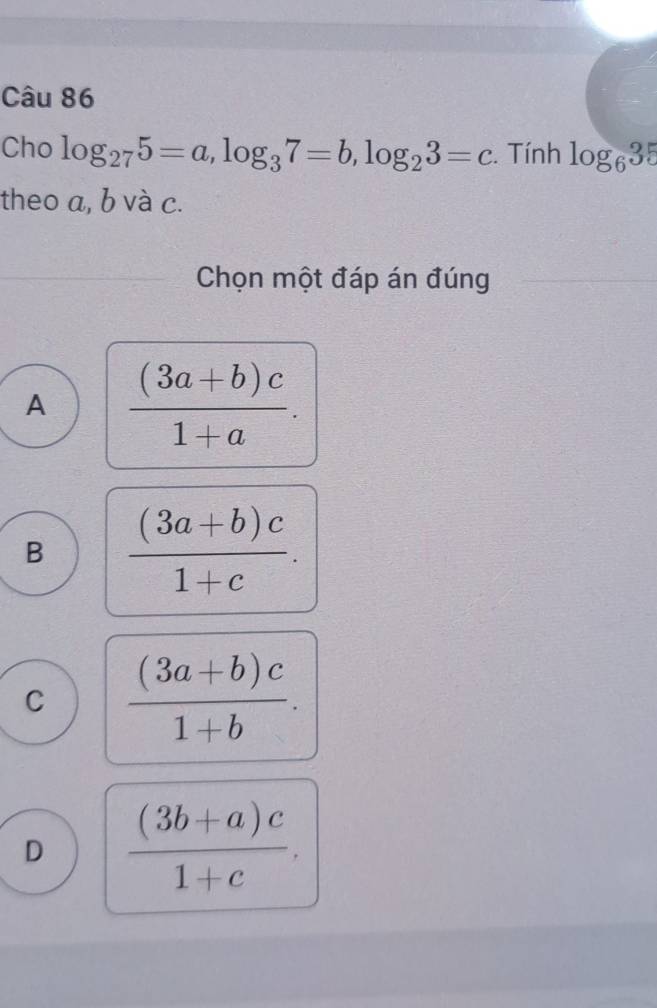 Cho log _275=a, log _37=b, log _23=c. Tính log _635
theo a, b và c.
Chọn một đáp án đúng
A  ((3a+b)c)/1+a .
B  ((3a+b)c)/1+c .
C  ((3a+b)c)/1+b .
D  ((3b+a)c)/1+c .