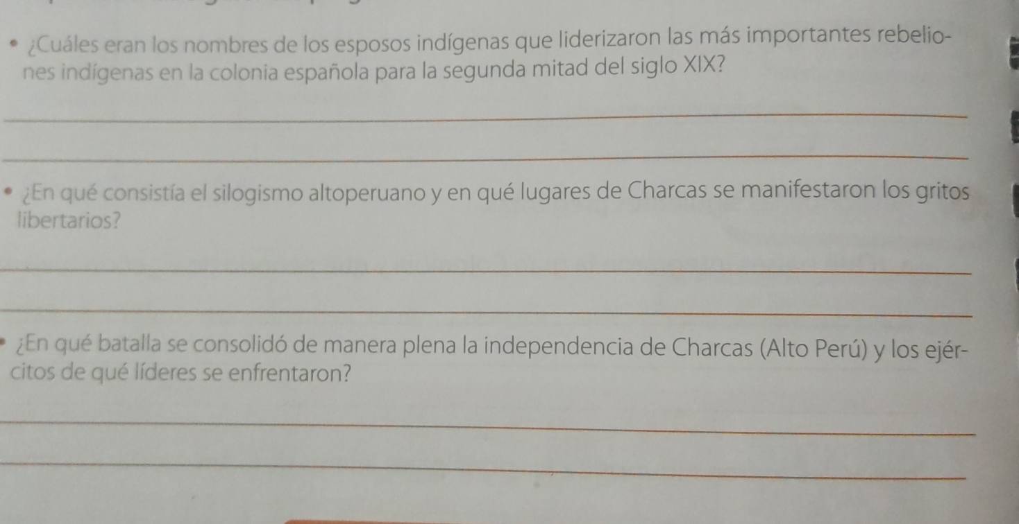 ¿Cuáles eran los nombres de los esposos indígenas que liderizaron las más importantes rebelio- 
nes indígenas en la colonia española para la segunda mitad del siglo XIX? 
_ 
_ 
¿En qué consistía el silogismo altoperuano y en qué lugares de Charcas se manifestaron los gritos 
libertarios? 
_ 
_ 
¿En qué batalla se consolidó de manera plena la independencia de Charcas (Alto Perú) y los ejér- 
citos de qué líderes se enfrentaron? 
_ 
_