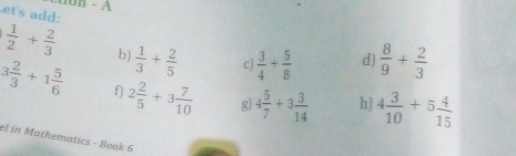 ton - A 
et's add:
 1/2 + 2/3  b)  1/3 + 2/5  c)  3/4 + 5/8  d  8/9 + 2/3 
3 2/3 +1 5/6  f) 2 2/5 +3 7/10  g 4 5/7 +3 3/14  h) 4 3/10 +5 4/15 
el in Mathematics - Book 6