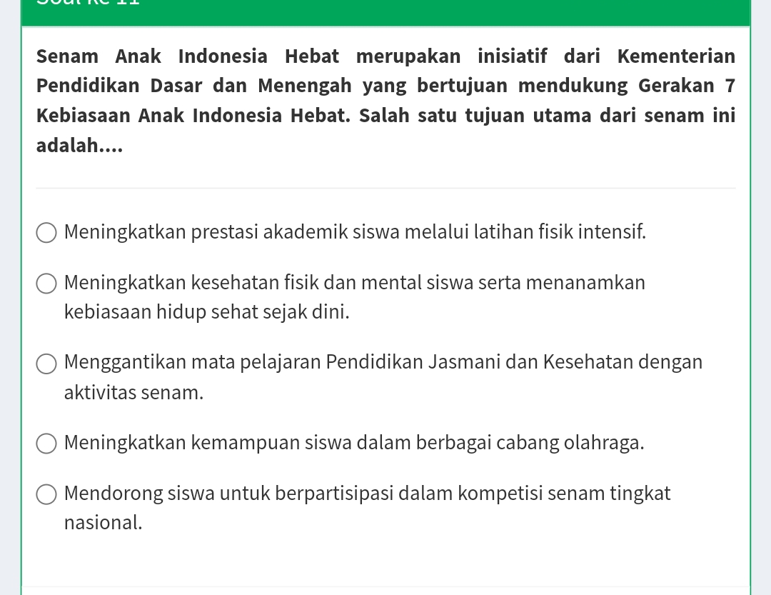 Senam Anak Indonesia Hebat merupakan inisiatif dari Kementerian
Pendidikan Dasar dan Menengah yang bertujuan mendukung Gerakan 7
Kebiasaan Anak Indonesia Hebat. Salah satu tujuan utama dari senam ini
adalah....
Meningkatkan prestasi akademik siswa melalui latihan fisik intensif.
Meningkatkan kesehatan fisik dan mental siswa serta menanamkan
kebiasaan hidup sehat sejak dini.
Menggantikan mata pelajaran Pendidikan Jasmani dan Kesehatan dengan
aktivitas senam.
Meningkatkan kemampuan siswa dalam berbagai cabang olahraga.
Mendorong siswa untuk berpartisipasi dalam kompetisi senam tingkat
nasional.