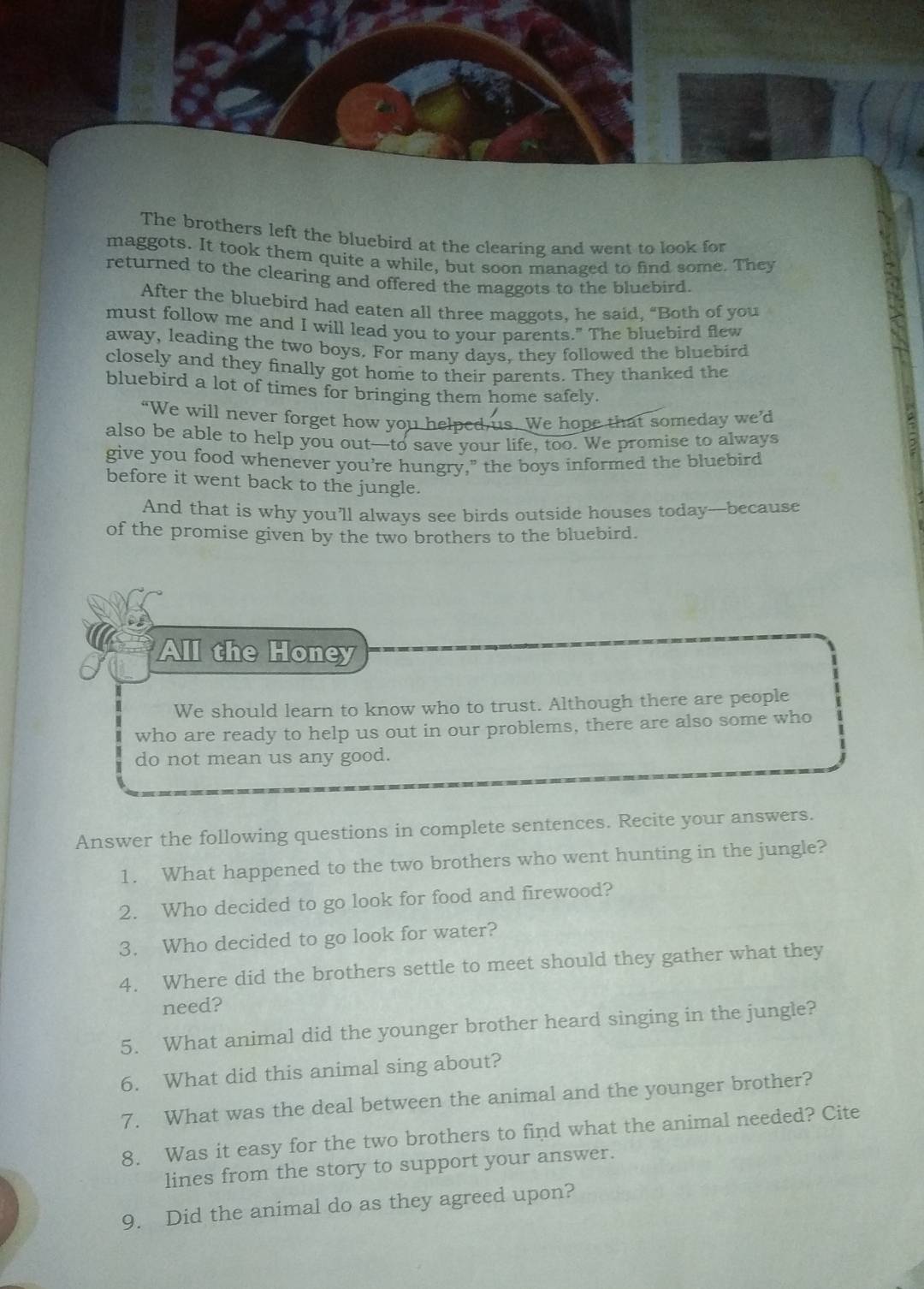 The brothers left the bluebird at the clearing and went to look for 
maggots. It took them quite a while, but soon managed to find some. They 
returned to the clearing and offered the maggots to the bluebird. 
After the bluebird had eaten all three maggots, he said, “Both of you 
must follow me and I will lead you to your parents." The bluebird flew 
away, leading the two boys. For many days, they followed the bluebird 
closely and they finally got home to their parents. They thanked the 
bluebird a lot of times for bringing them home safely. 
“We will never forget how you helped us. We hope that someday we’d 
also be able to help you out-to save your life, too. We promise to always 
give you food whenever you're hungry," the boys informed the bluebird 
before it went back to the jungle. 
And that is why you’ll always see birds outside houses today-because 
of the promise given by the two brothers to the bluebird. 
All the Honey 
We should learn to know who to trust. Although there are people 
who are ready to help us out in our problems, there are also some who 
do not mean us any good. 
Answer the following questions in complete sentences. Recite your answers. 
1. What happened to the two brothers who went hunting in the jungle? 
2. Who decided to go look for food and firewood? 
3. Who decided to go look for water? 
4. Where did the brothers settle to meet should they gather what they 
need? 
5. What animal did the younger brother heard singing in the jungle? 
6. What did this animal sing about? 
7. What was the deal between the animal and the younger brother? 
8. Was it easy for the two brothers to find what the animal needed? Cite 
lines from the story to support your answer. 
9. Did the animal do as they agreed upon?