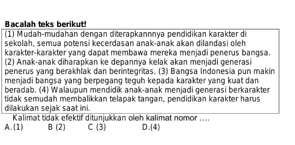 Bacalah teks berikut!
(1) Mudah-mudahan dengan diterapkannnya pendidikan karakter di
sekolah, semua potensi kecerdasan anak-anak akan dilandasi oleh
karakter-karakter yang dapat membawa mereka menjadi penerus bangsa.
(2) Anak-anak diharapkan ke depannya kelak akan menjadi generasi
penerus yang berakhlak dan berintegritas. (3) Bangsa Indonesia pun makin
menjadi bangsa yang berpegang teguh kepada karakter yang kuat dan
beradab. (4) Walaupun mendidik anak-anak menjadi generasi berkarakter
tidak semudah membalikkan telapak tangan, pendidikan karakter harus
dilakukan sejak saat ini.
Kalimat tidak efektif ditunjukkan oleh kalimat nomor ....
A. (1) B (2) C (3) D.(4)