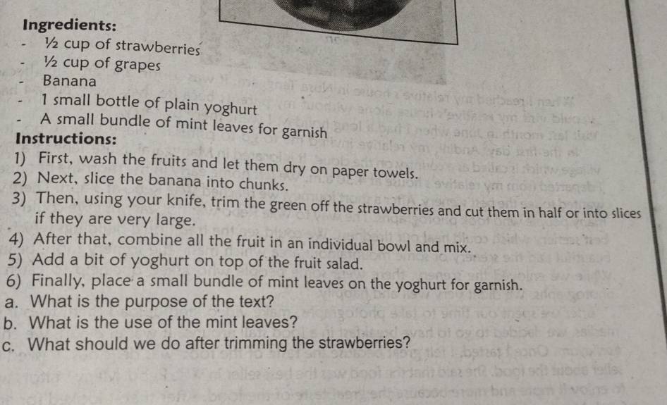 Ingredients:
½ cup of strawberries
½ cup of grapes 
Banana
1 small bottle of plain yoghurt 
A small bundle of mint leaves for garnish 
Instructions: 
1) First, wash the fruits and let them dry on paper towels. 
2) Next, slice the banana into chunks. 
3) Then, using your knife, trim the green off the strawberries and cut them in half or into slices 
if they are very large. 
4) After that, combine all the fruit in an individual bowl and mix. 
5) Add a bit of yoghurt on top of the fruit salad. 
6) Finally, place a small bundle of mint leaves on the yoghurt for garnish. 
a. What is the purpose of the text? 
b. What is the use of the mint leaves? 
c. What should we do after trimming the strawberries?