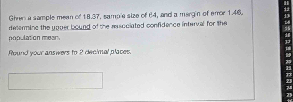 Given a sample mean of 18.37, sample size of 64, and a margin of error 1.46,
12
13
determine the upper bound of the associated confidence interval for the 14
15
population mean. 15
17
Round your answers to 2 decimal places.
18
19
20
21
22
23
24
25
I4